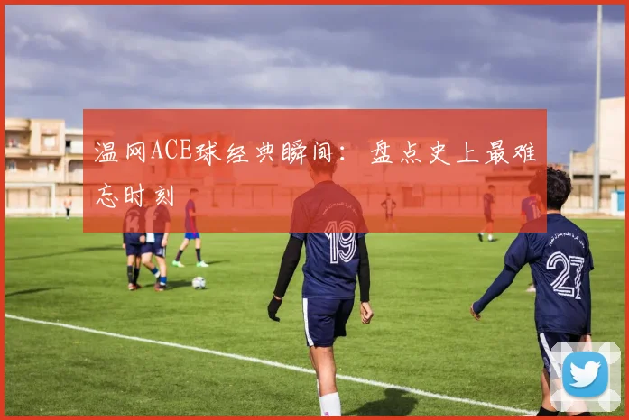 温网ACE球经典瞬间：盘点史上最难忘时刻