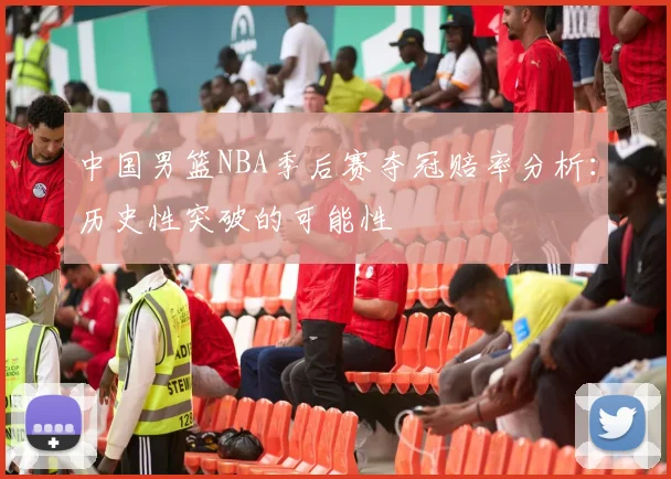 中国男篮NBA季后赛夺冠赔率分析：历史性突破的可能性