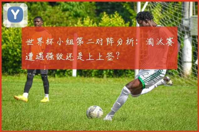 世界杯小组第二对阵分析:淘汰赛遭遇强敌还是上上签?