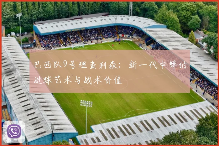 巴西队9号理查利森:新一代中锋的进球艺术与战术价值