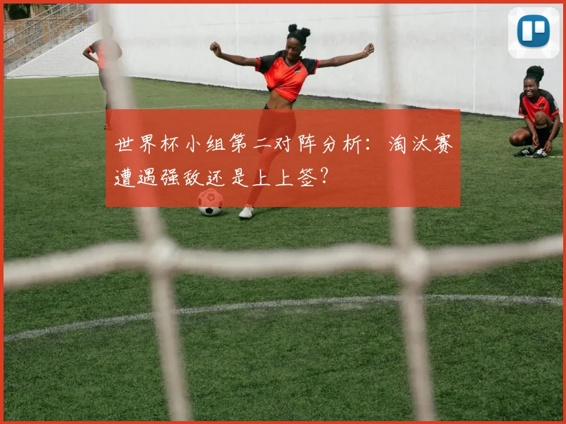 世界杯小组第二对阵分析：淘汰赛遭遇强敌还是上上签？